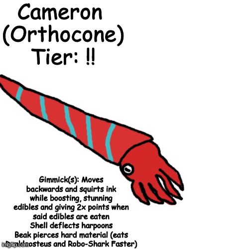 hi chat (last hungry shark concept for now) | Cameron 
(Orthocone)
Tier: !! Gimmick(s): Moves backwards and squirts ink while boosting, stunning edibles and giving 2x points when said edibles are eaten
Shell deflects harpoons
Beak pierces hard material (eats Dunkleosteus and Robo-Shark Faster) | made w/ Imgflip meme maker