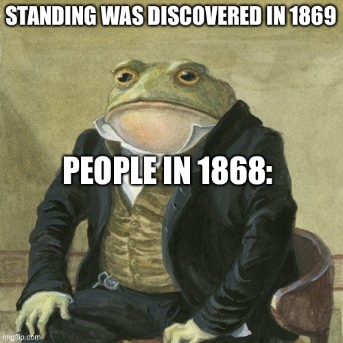 Sit |  STANDING WAS DISCOVERED IN 1869; PEOPLE IN 1868: | image tagged in gentlemen it is with great pleasure to inform you that,sitting,discoved,sit,take a seat,oh | made w/ Imgflip meme maker