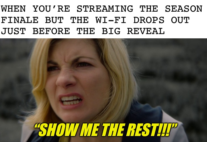 This also applies to sports, online games, and flash sales | WHEN YOU’RE STREAMING THE SEASON
FINALE BUT THE WI-FI DROPS OUT
JUST BEFORE THE BIG REVEAL; “SHOW ME THE REST!!!” | image tagged in blank white template | made w/ Imgflip meme maker