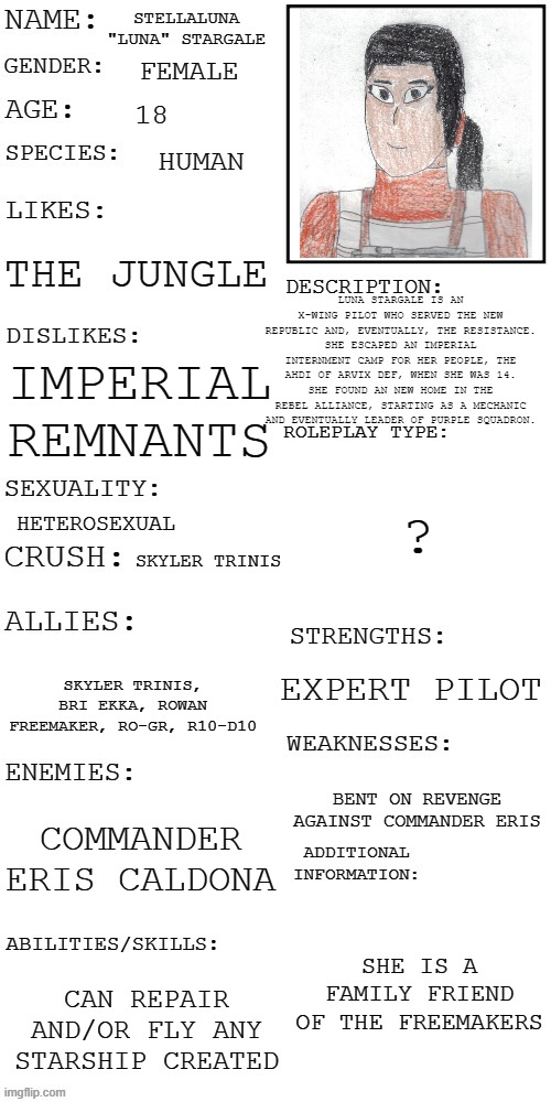 Luna Stargale, my Star Wars OC | STELLALUNA "LUNA" STARGALE; FEMALE; 18; HUMAN; THE JUNGLE; LUNA STARGALE IS AN X-WING PILOT WHO SERVED THE NEW REPUBLIC AND, EVENTUALLY, THE RESISTANCE. SHE ESCAPED AN IMPERIAL INTERNMENT CAMP FOR HER PEOPLE, THE AHDI OF ARVIX DEF, WHEN SHE WAS 14. SHE FOUND AN NEW HOME IN THE REBEL ALLIANCE, STARTING AS A MECHANIC AND EVENTUALLY LEADER OF PURPLE SQUADRON. IMPERIAL REMNANTS; ? HETEROSEXUAL; SKYLER TRINIS; EXPERT PILOT; SKYLER TRINIS, BRI EKKA, ROWAN FREEMAKER, RO-GR, R10-D10; BENT ON REVENGE AGAINST COMMANDER ERIS; COMMANDER ERIS CALDONA; SHE IS A FAMILY FRIEND OF THE FREEMAKERS; CAN REPAIR AND/OR FLY ANY STARSHIP CREATED | image tagged in updated roleplay oc showcase,star wars | made w/ Imgflip meme maker