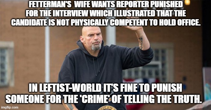 Pretty much nowadays DEFINES leftism from making 'truth telling' a crime to presenting mentally impaired people for higher polit | FETTERMAN'S  WIFE WANTS REPORTER PUNISHED FOR THE INTERVIEW WHICH ILLUSTRATED THAT THE CANDIDATE IS NOT PHYSICALLY COMPETENT TO HOLD OFFICE. IN LEFTIST-WORLD IT'S FINE TO PUNISH SOMEONE FOR THE 'CRIME' OF TELLING THE TRUTH. | image tagged in truth | made w/ Imgflip meme maker