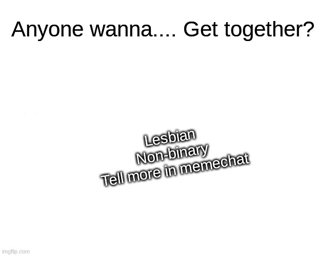I need help- | Anyone wanna.... Get together? Lesbian
Non-binary
Tell more in memechat | image tagged in lgbtq,relationships | made w/ Imgflip meme maker