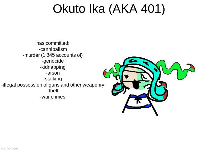 yes this is my oc- (view comments for more) | Okuto Ika (AKA 401); has committed:
-cannibalism
-murder (1,345 accounts of)
-genocide
-kidnapping
-arson
-stalking
-illegal possession of guns and other weaponry
-theft
-war crimes | image tagged in skrunkly 401 talking | made w/ Imgflip meme maker