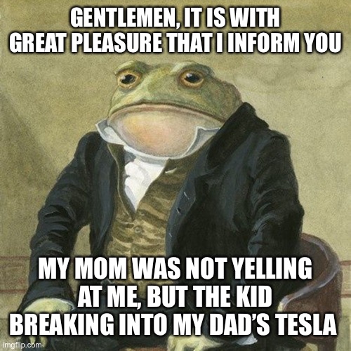 Holdup :0 | GENTLEMEN, IT IS WITH GREAT PLEASURE THAT I INFORM YOU; MY MOM WAS NOT YELLING AT ME, BUT THE KID BREAKING INTO MY DAD’S TESLA | image tagged in gentlemen it is with great pleasure to inform you that | made w/ Imgflip meme maker