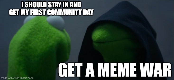 MEME WAR | I SHOULD STAY IN AND GET MY FIRST COMMUNITY DAY; GET A MEME WAR | image tagged in memes,evil kermit | made w/ Imgflip meme maker