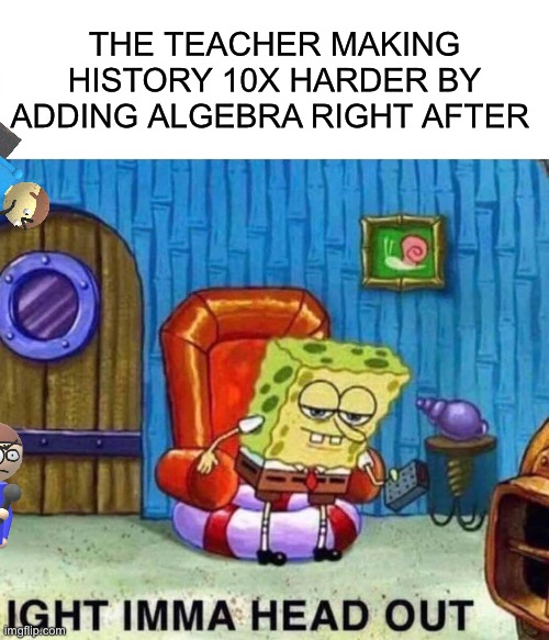 Spongebob Ight Imma Head Out | THE TEACHER MAKING HISTORY 10X HARDER BY ADDING ALGEBRA RIGHT AFTER | image tagged in memes,spongebob ight imma head out | made w/ Imgflip meme maker
