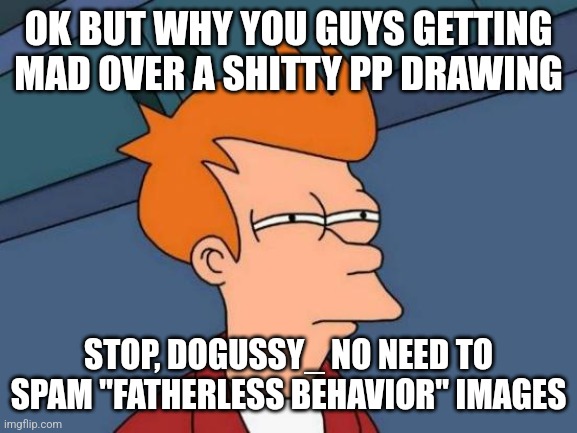 It wasn't even that detailed and some people were crying like a baby and someone called dogussy spammed fatherless behavr image | OK BUT WHY YOU GUYS GETTING MAD OVER A SHITTY PP DRAWING; STOP, DOGUSSY_ NO NEED TO SPAM "FATHERLESS BEHAVIOR" IMAGES | image tagged in memes,futurama fry | made w/ Imgflip meme maker