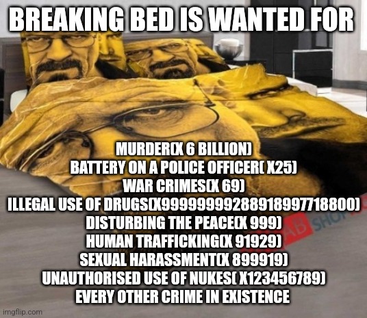 Breaking Bed | BREAKING BED IS WANTED FOR; MURDER(X 6 BILLION)
BATTERY ON A POLICE OFFICER( X25)
WAR CRIMES(X 69)
ILLEGAL USE OF DRUGS(X99999999288918997718800)
DISTURBING THE PEACE(X 999)
HUMAN TRAFFICKING(X 91929)
SEXUAL HARASSMENT(X 899919)
UNAUTHORISED USE OF NUKES( X123456789)
EVERY OTHER CRIME IN EXISTENCE | image tagged in breaking bed | made w/ Imgflip meme maker