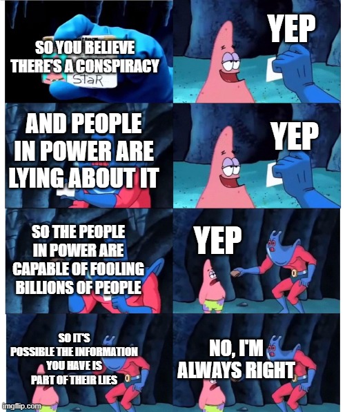 Conspiracy Theory Blindspot | YEP; SO YOU BELIEVE THERE'S A CONSPIRACY; AND PEOPLE IN POWER ARE LYING ABOUT IT; YEP; YEP; SO THE PEOPLE IN POWER ARE CAPABLE OF FOOLING BILLIONS OF PEOPLE; SO IT'S POSSIBLE THE INFORMATION YOU HAVE IS PART OF THEIR LIES; NO, I'M ALWAYS RIGHT | image tagged in patrick not my wallet,conspiracy theory,conspiracy theories,blind,wait a minute,skeptical | made w/ Imgflip meme maker