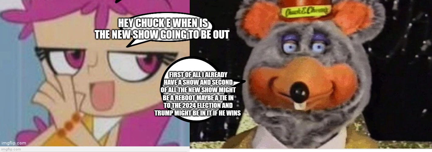 Ami and Chuck e cheese | HEY CHUCK E WHEN IS THE NEW SHOW GOING TO BE OUT; FIRST OF ALL I ALREADY HAVE A SHOW AND SECOND OF ALL THE NEW SHOW MIGHT BE A REBOOT MAYBE A TIE IN TO THE 2024 ELECTION AND TRUMP MIGHT BE IN IT IF HE WINS | image tagged in tux chuck robot,funny meme | made w/ Imgflip meme maker