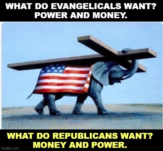 A marriage made in Heaven. Haw. | WHAT DO EVANGELICALS WANT?
POWER AND MONEY. WHAT DO REPUBLICANS WANT?
MONEY AND POWER. | image tagged in evangelicals,republicans,right wing,grifters,money,power | made w/ Imgflip meme maker