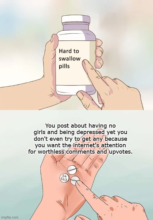 fact or no? | You post about having no girls and being depressed yet you don't even try to get any because you want the internet's attention for worthless comments and upvotes. | image tagged in memes,hard to swallow pills,funny,no bitches,depression | made w/ Imgflip meme maker