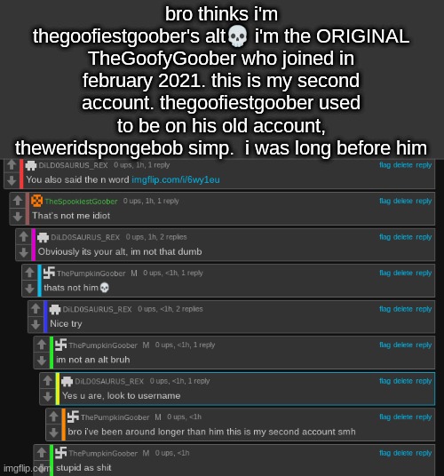 bro thinks i'm thegoofiestgoober's alt💀 i'm the ORIGINAL TheGoofyGoober who joined in february 2021. this is my second account. thegoofiestgoober used to be on his old account, theweridspongebob simp.  i was long before him | made w/ Imgflip meme maker