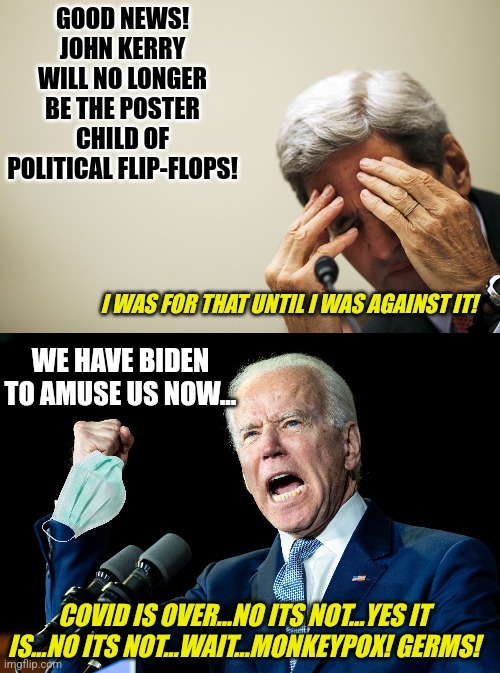 Biden has done a lot of good. He usurped Carter's title of worst President.  And made Kerry look stable. | GOOD NEWS! JOHN KERRY WILL NO LONGER BE THE POSTER CHILD OF POLITICAL FLIP-FLOPS! I WAS FOR THAT UNTIL I WAS AGAINST IT! WE HAVE BIDEN TO AMUSE US NOW... COVID IS OVER...NO ITS NOT...YES IT IS...NO ITS NOT...WAIT...MONKEYPOX! GERMS! | image tagged in kerry's headache,joe biden - nap times for everyone,useless,worst,democrats,liberals | made w/ Imgflip meme maker