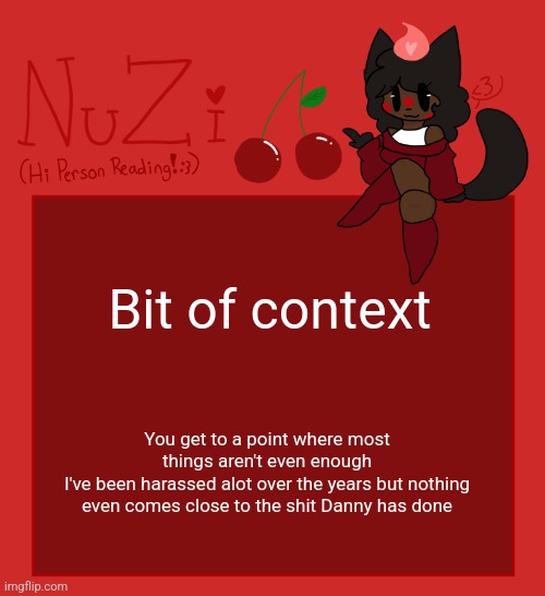 He's blocked on everything and he has been, but ofc. He still keeps trying. | Bit of context; You get to a point where most things aren't even enough
I've been harassed alot over the years but nothing even comes close to the shit Danny has done | image tagged in nuzi announcement | made w/ Imgflip meme maker