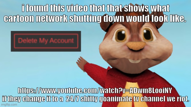 https://www.youtube.com/watch?v=ADwm8LooiNY | i found this video that that shows what cartoon network shutting down would look like. https://www.youtube.com/watch?v=ADwm8LooiNY 
if they change it to a  24/7 shitty goanimate tv channel we riot. | image tagged in memes,funny,alvin wants you to delete your account,youtube,cartoon network,goanimate | made w/ Imgflip meme maker