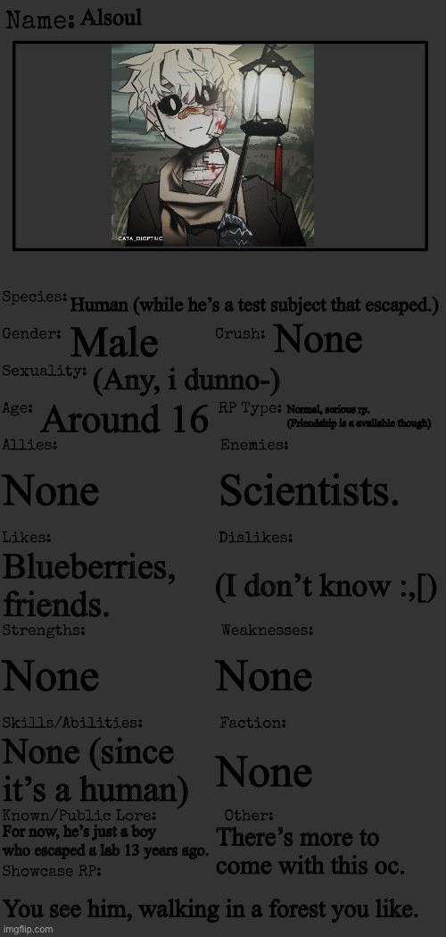 (No joke or erp. Romance is probably available, any gender allowed. :]) | Alsoul; Human (while he’s a test subject that escaped.); None; Male; (Any, i dunno-); Around 16; Normal, serious rp. (Friendship is a available though); None; Scientists. (I don’t know :,[); Blueberries, friends. None; None; None (since it’s a human); None; For now, he’s just a boy who escaped a lab 13 years ago. There’s more to come with this oc. You see him, walking in a forest you like. | made w/ Imgflip meme maker