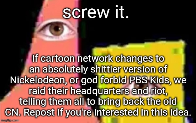 [undefined] | screw it. If cartoon network changes to an absolutely shittier version of Nickelodeon, or god forbid PBS Kids, we raid their headquarters and riot, telling them all to bring back the old CN. Repost if you're interested in this idea. | image tagged in undefined | made w/ Imgflip meme maker