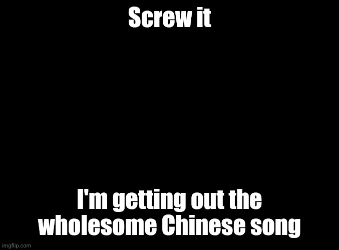 blank black | Screw it; I'm getting out the wholesome Chinese song | image tagged in blank black | made w/ Imgflip meme maker
