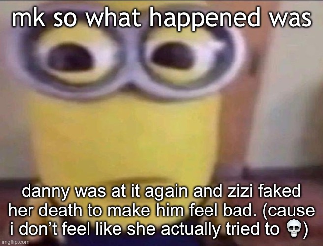 she probably  did it to make him feel guilty | mk so what happened was; danny was at it again and zizi faked her death to make him feel bad. (cause i don’t feel like she actually tried to 💀) | image tagged in minion stare | made w/ Imgflip meme maker