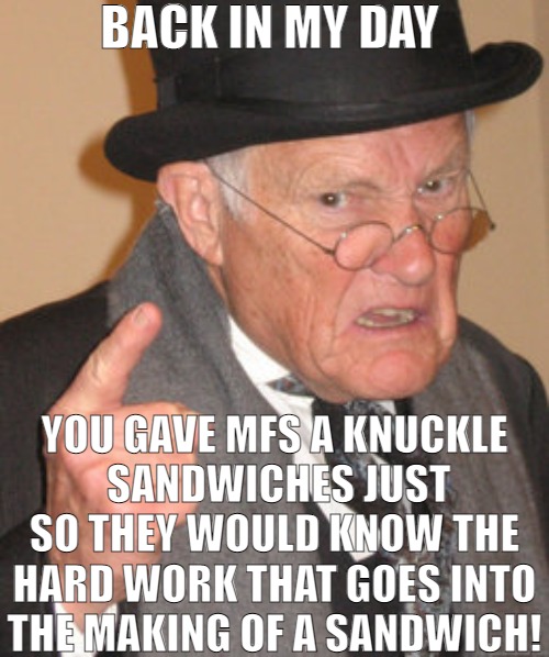 ONE DAY YOU TO WILL BE SAYING BACK IN MY DAY! | BACK IN MY DAY; YOU GAVE MFS A KNUCKLE
 SANDWICHES JUST SO THEY WOULD KNOW THE HARD WORK THAT GOES INTO THE MAKING OF A SANDWICH! | image tagged in memes,back in my day | made w/ Imgflip meme maker