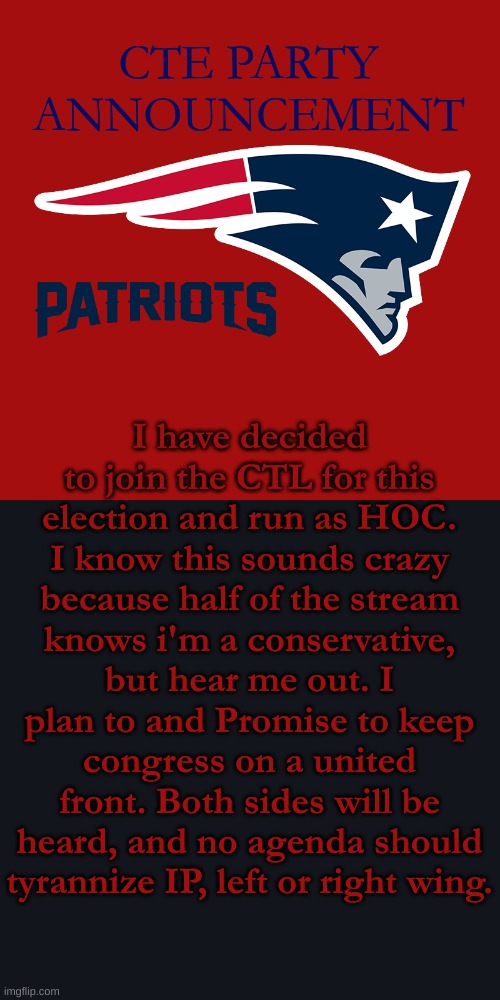 Details will come soon. | CTE PARTY ANNOUNCEMENT; I have decided to join the CTL for this election and run as HOC. I know this sounds crazy because half of the stream knows i'm a conservative, but hear me out. I plan to and Promise to keep congress on a united front. Both sides will be heard, and no agenda should tyrannize IP, left or right wing. | image tagged in new england patriots | made w/ Imgflip meme maker