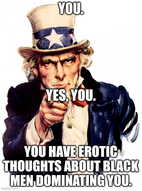 Uncle Sam Meme | YOU. YES, YOU. YOU HAVE EROTIC THOUGHTS ABOUT BLACK MEN DOMINATING YOU. | image tagged in memes,uncle sam | made w/ Imgflip meme maker