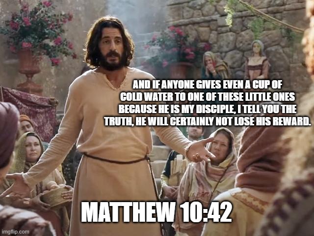 Word of Jesus | AND IF ANYONE GIVES EVEN A CUP OF COLD WATER TO ONE OF THESE LITTLE ONES BECAUSE HE IS MY DISCIPLE, I TELL YOU THE TRUTH, HE WILL CERTAINLY NOT LOSE HIS REWARD. MATTHEW 10:42 | image tagged in word of jesus | made w/ Imgflip meme maker