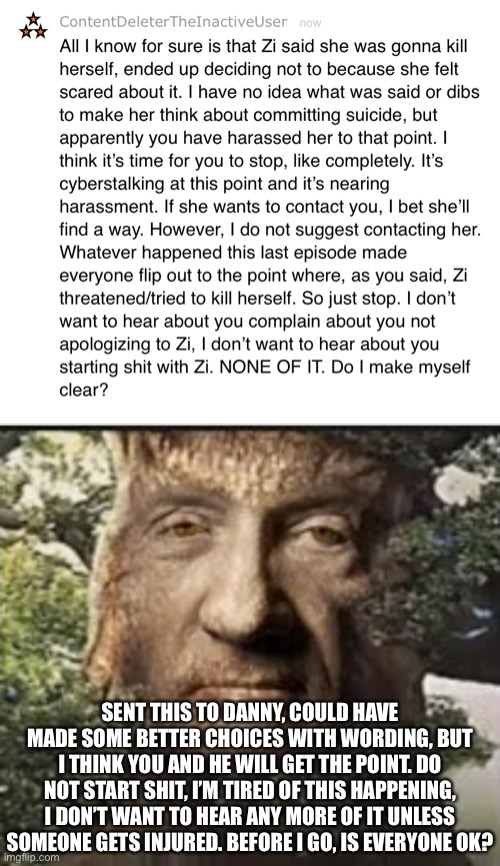I don’t even know what he said, because he basically gave a summery of what happened in his POV, which I don’t trust as much any | SENT THIS TO DANNY, COULD HAVE MADE SOME BETTER CHOICES WITH WORDING, BUT I THINK YOU AND HE WILL GET THE POINT. DO NOT START SHIT, I’M TIRED OF THIS HAPPENING, I DON’T WANT TO HEAR ANY MORE OF IT UNLESS SOMEONE GETS INJURED. BEFORE I GO, IS EVERYONE OK? | made w/ Imgflip meme maker