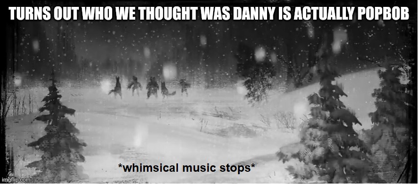 Whimsical music stops | TURNS OUT WHO WE THOUGHT WAS DANNY IS ACTUALLY POPBOB | image tagged in whimsical music stops | made w/ Imgflip meme maker