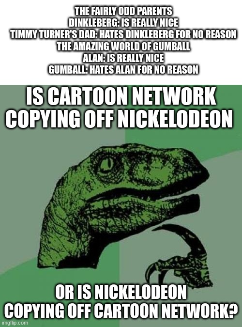 Don't know which was original... | THE FAIRLY ODD PARENTS
DINKLEBERG: IS REALLY NICE
TIMMY TURNER'S DAD: HATES DINKLEBERG FOR NO REASON

THE AMAZING WORLD OF GUMBALL
ALAN: IS REALLY NICE
GUMBALL: HATES ALAN FOR NO REASON; IS CARTOON NETWORK COPYING OFF NICKELODEON; OR IS NICKELODEON COPYING OFF CARTOON NETWORK? | image tagged in memes,philosoraptor,nickelodeon,cartoon network,the fairly oddparents,the amazing world of gumball | made w/ Imgflip meme maker