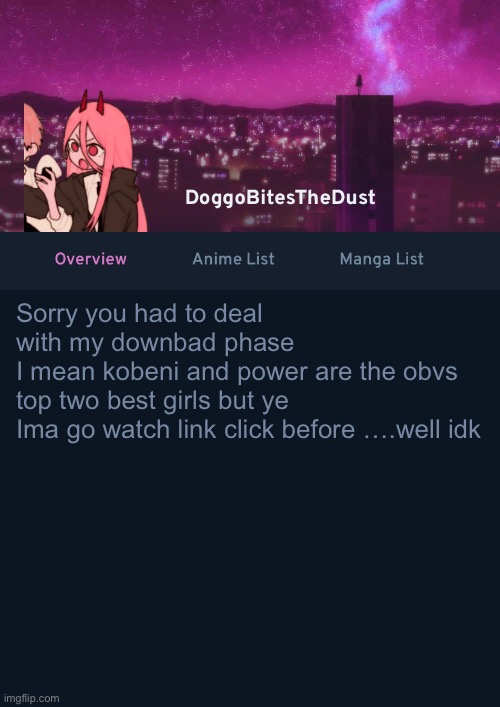 Doggos AniList Temp ver 4 | Sorry you had to deal with my downbad phase
I mean kobeni and power are the obvs top two best girls but ye
Ima go watch link click before ….well idk | image tagged in doggos anilist temp ver 4 | made w/ Imgflip meme maker