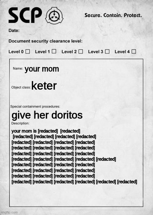 why | your mom; keter; give her doritos; your mom is [redacted]  [redacted]  [redacted] [redacted] [redacted] [redacted] [redacted] [redacted] [redacted] [redacted] [redacted] [redacted] [redacted] [redacted] [redacted] [redacted] [redacted] [redacted] [redacted] [redacted] [redacted] [redacted] [redacted] [redacted] [redacted] [redacted] [redacted] [redacted] [redacted] [redacted] [redacted] [redacted] [redacted] [redacted] [redacted] [redacted] [redacted] [redacted] [redacted] [redacted] [redacted] | image tagged in scp document | made w/ Imgflip meme maker