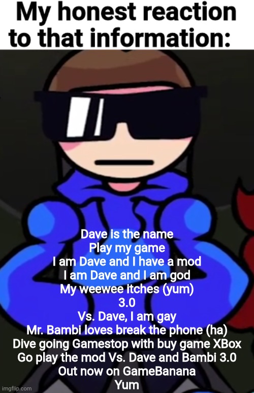 My honest reaction to that information but it's Dave | Dave is the name
Play my game
I am Dave and I have a mod
I am Dave and I am god
My weewee itches (yum)
3.0
Vs. Dave, I am gay
Mr. Bambi loves break the phone (ha)
Dive going Gamestop with buy game XBox
Go play the mod Vs. Dave and Bambi 3.0
Out now on GameBanana
Yum | image tagged in my honest reaction to that information but it's dave | made w/ Imgflip meme maker