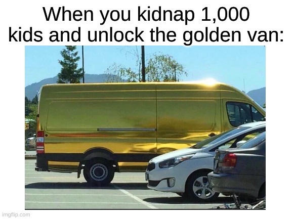 i've done it | When you kidnap 1,000 kids and unlock the golden van: | image tagged in dank memes,memes | made w/ Imgflip meme maker