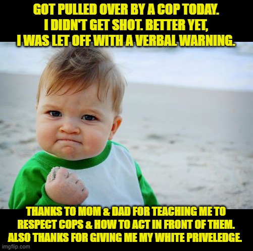 Today was a good day | GOT PULLED OVER BY A COP TODAY. I DIDN'T GET SHOT. BETTER YET, I WAS LET OFF WITH A VERBAL WARNING. THANKS TO MOM & DAD FOR TEACHING ME TO RESPECT COPS & HOW TO ACT IN FRONT OF THEM. ALSO THANKS FOR GIVING ME MY WHITE PRIVELEDGE. | image tagged in success kid original,respect the badge,be nice | made w/ Imgflip meme maker