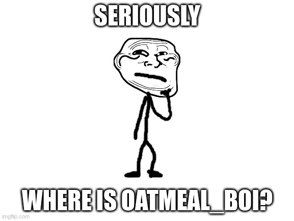 hes been gone for while but he said he would be back and now i am starting to worry | SERIOUSLY; WHERE IS OATMEAL_BOI? | image tagged in blank white template,memes,funny,trollge,oatmeal boi,trollface | made w/ Imgflip meme maker
