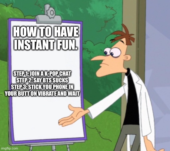 Instant joy | HOW TO HAVE INSTANT FUN. STEP 1: JOIN A K-POP CHAT
STEP 2: SAY BTS SUCKS
STEP 3: STICK YOU PHONE IN YOUR BUTT ON VIBRATE AND WAIT | image tagged in dr d white board | made w/ Imgflip meme maker