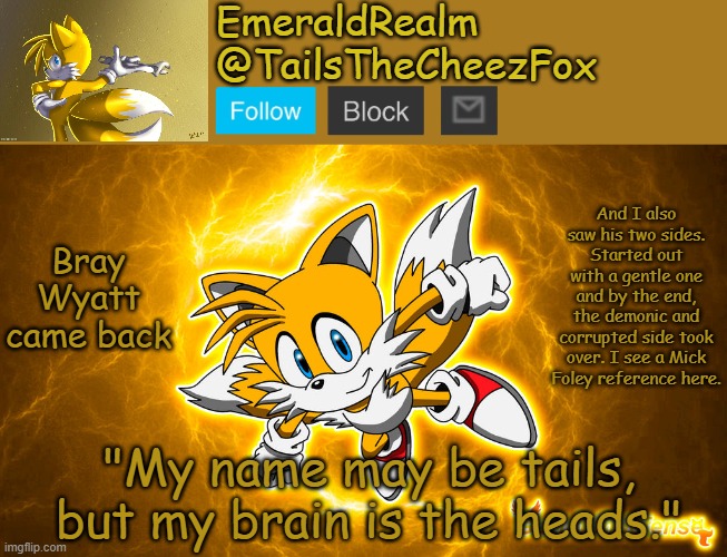 TailsTheCheezFox New Announcement Template | Bray Wyatt came back; And I also saw his two sides. Started out with a gentle one and by the end, the demonic and corrupted side took over. I see a Mick Foley reference here. | image tagged in tailsthecheezfox new announcement template | made w/ Imgflip meme maker