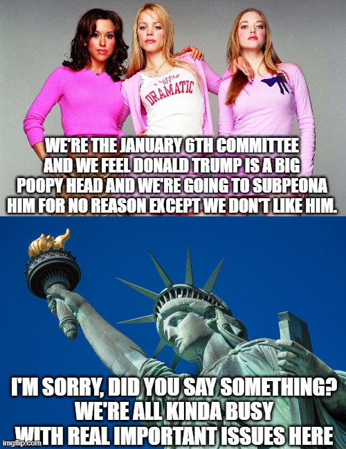 A bunch of whiny drama queens |  WE'RE THE JANUARY 6TH COMMITTEE AND WE FEEL DONALD TRUMP IS A BIG POOPY HEAD AND WE'RE GOING TO SUBPEONA HIM FOR NO REASON EXCEPT WE DON'T LIKE HIM. I'M SORRY, DID YOU SAY SOMETHING?
WE'RE ALL KINDA BUSY WITH REAL IMPORTANT ISSUES HERE | image tagged in mean girls,january 6th,conservatives,patriots,maga | made w/ Imgflip meme maker
