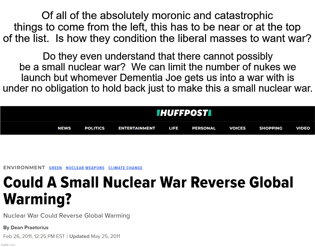 Who's the warmongers?  Why is Joe so adamant about getting us into a war? | Of all of the absolutely moronic and catastrophic things to come from the left, this has to be near or at the top of the list.  Is how they condition the liberal masses to want war? Do they even understand that there cannot possibly be a small nuclear war?  We can limit the number of nukes we launch but whomever Dementia Joe gets us into a war with is under no obligation to hold back just to make this a small nuclear war. | image tagged in war will not help your campaign,just another democrat war monger | made w/ Imgflip meme maker