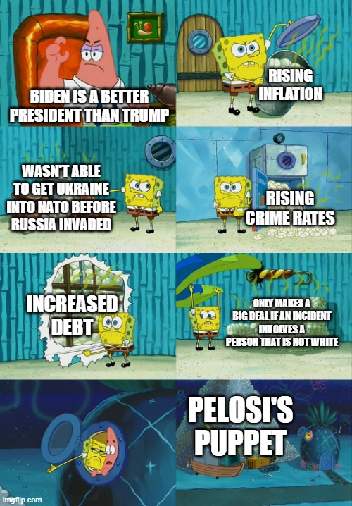 Spongebob diapers meme |  RISING INFLATION; BIDEN IS A BETTER PRESIDENT THAN TRUMP; WASN'T ABLE TO GET UKRAINE INTO NATO BEFORE RUSSIA INVADED; RISING CRIME RATES; INCREASED DEBT; ONLY MAKES A BIG DEAL IF AN INCIDENT INVOLVES A PERSON THAT IS NOT WHITE; PELOSI'S PUPPET | image tagged in spongebob diapers meme | made w/ Imgflip meme maker