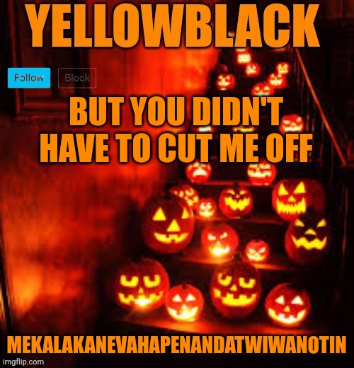 Temporary yellowblack Halloween announcement template | BUT YOU DIDN'T HAVE TO CUT ME OFF; MEKALAKANEVAHAPENANDATWIWANOTIN | image tagged in temporary yellowblack halloween announcement template | made w/ Imgflip meme maker