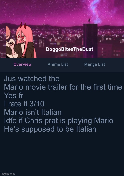 Doggos AniList Temp ver 4 | Jus watched the Mario movie trailer for the first time
Yes fr
I rate it 3/10
Mario isn’t Italian 
Idfc if Chris prat is playing Mario
He’s supposed to be Italian | image tagged in doggos anilist temp ver 4 | made w/ Imgflip meme maker