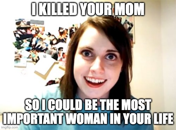 Overly Attached Girlfriend | I KILLED YOUR MOM; SO I COULD BE THE MOST IMPORTANT WOMAN IN YOUR LIFE | image tagged in memes,overly attached girlfriend | made w/ Imgflip meme maker