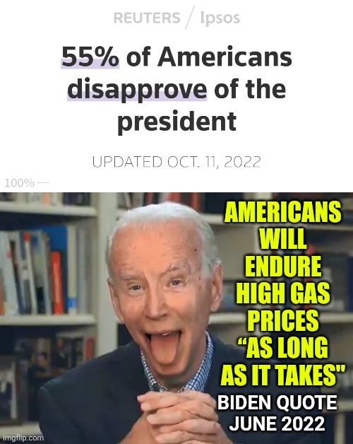 Biden's Approval Rating Is Too Low to Help Democrats in Midterms Approval Holds Near Lowest Level of His Presidency - Meme | AMERICANS WILL ENDURE HIGH GAS PRICES “AS LONG AS IT TAKES"; BIDEN QUOTE
JUNE 2022 | image tagged in president joe biden gaffe,news,politics,vote,american politics | made w/ Imgflip meme maker