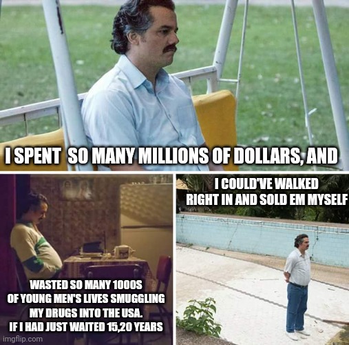 Sad Pablo Escobar Meme | I SPENT  SO MANY MILLIONS OF DOLLARS, AND; I COULD'VE WALKED RIGHT IN AND SOLD EM MYSELF; WASTED SO MANY 1000S OF YOUNG MEN'S LIVES SMUGGLING MY DRUGS INTO THE USA. IF I HAD JUST WAITED 15,20 YEARS | image tagged in memes,sad pablo escobar | made w/ Imgflip meme maker