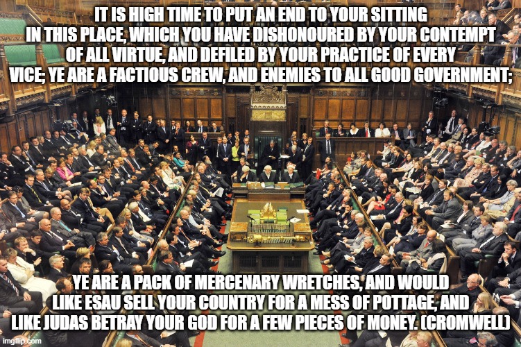 British Parliament | IT IS HIGH TIME TO PUT AN END TO YOUR SITTING IN THIS PLACE, WHICH YOU HAVE DISHONOURED BY YOUR CONTEMPT OF ALL VIRTUE, AND DEFILED BY YOUR PRACTICE OF EVERY VICE; YE ARE A FACTIOUS CREW, AND ENEMIES TO ALL GOOD GOVERNMENT;; YE ARE A PACK OF MERCENARY WRETCHES, AND WOULD LIKE ESAU SELL YOUR COUNTRY FOR A MESS OF POTTAGE, AND LIKE JUDAS BETRAY YOUR GOD FOR A FEW PIECES OF MONEY. (CROMWELL) | image tagged in british parliament | made w/ Imgflip meme maker