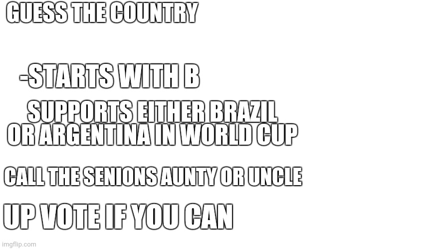 Blank Page | GUESS THE COUNTRY; -STARTS WITH B; SUPPORTS EITHER BRAZIL OR ARGENTINA IN WORLD CUP; CALL THE SENIONS AUNTY OR UNCLE; UP VOTE IF YOU CAN | image tagged in blank page | made w/ Imgflip meme maker