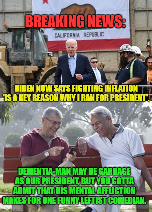 Dementia man . . . has spoken. | BREAKING NEWS:; BIDEN NOW SAYS FIGHTING INFLATION 'IS A KEY REASON WHY I RAN FOR PRESIDENT'. DEMENTIA-MAN MAY BE GARBAGE AS OUR PRESIDENT, BUT YOU GOTTA ADMIT THAT HIS MENTAL AFFLICTION MAKES FOR ONE FUNNY LEFTIST COMEDIAN. | image tagged in comedian | made w/ Imgflip meme maker